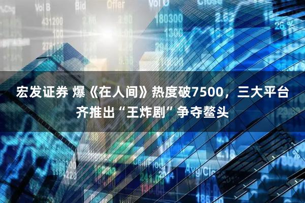 宏发证券 爆《在人间》热度破7500，三大平台齐推出“王炸剧”争夺鳌头