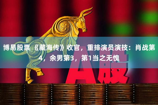 博易股票 《藏海传》收官，重排演员演技：肖战第4，余男第3，第1当之无愧