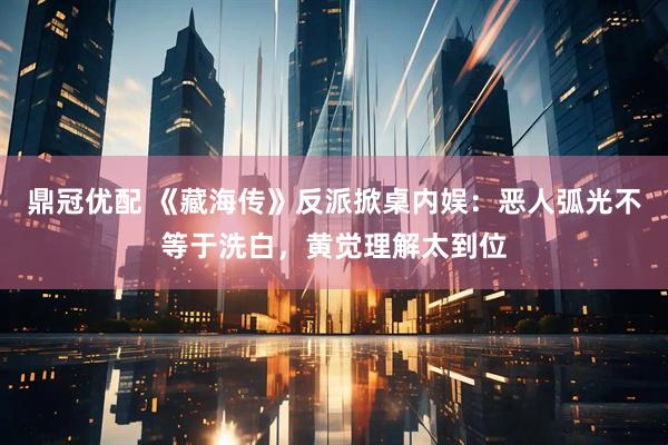 鼎冠优配 《藏海传》反派掀桌内娱：恶人弧光不等于洗白，黄觉理解太到位