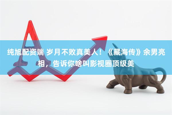 纯旭配资端 岁月不败真美人！《藏海传》余男亮相，告诉你啥叫影视圈顶级美