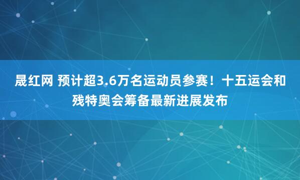 晟红网 预计超3.6万名运动员参赛！十五运会和残特奥会筹备最新进展发布