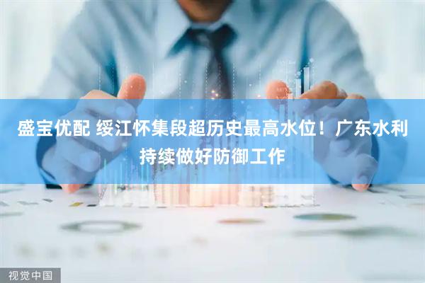 盛宝优配 绥江怀集段超历史最高水位！广东水利持续做好防御工作
