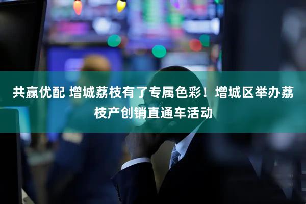 共赢优配 增城荔枝有了专属色彩！增城区举办荔枝产创销直通车活动