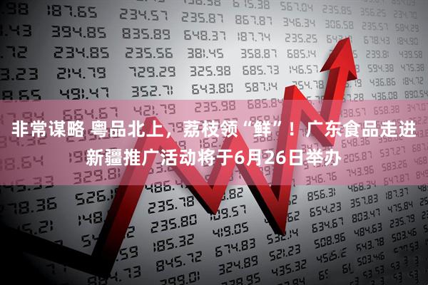 非常谋略 粤品北上，荔枝领“鲜”！广东食品走进新疆推广活动将于6月26日举办