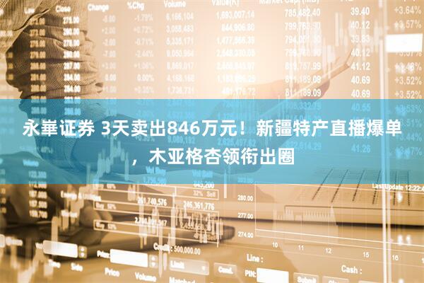 永崋证券 3天卖出846万元！新疆特产直播爆单，木亚格杏领衔出圈