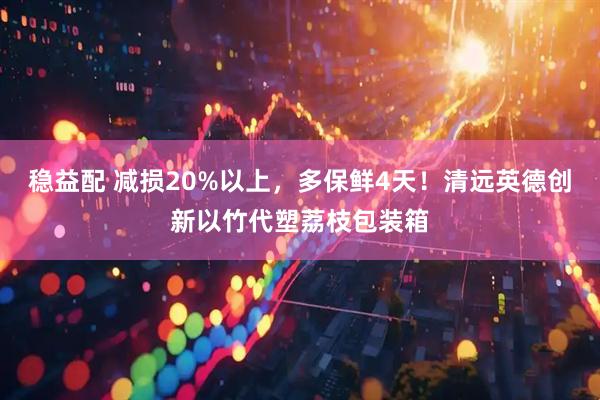 稳益配 减损20%以上，多保鲜4天！清远英德创新以竹代塑荔枝包装箱