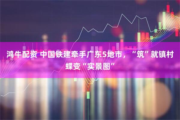 鸿牛配资 中国铁建牵手广东5地市，“筑”就镇村蝶变“实景图”