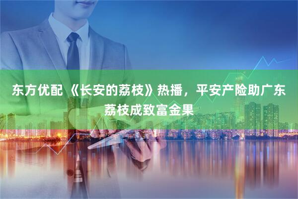 东方优配 《长安的荔枝》热播，平安产险助广东荔枝成致富金果