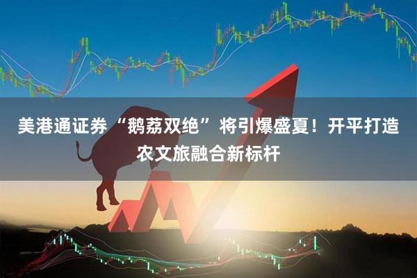 美港通证券 “鹅荔双绝” 将引爆盛夏！开平打造农文旅融合新标杆