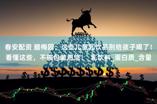春安配资 腊梅园：这些儿童乳饮品别给孩子喝了！看懂这些，不被包装忽悠！_乳饮料_蛋白质_含量