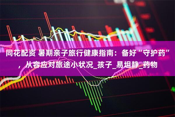 同花配资 暑期亲子旅行健康指南：备好“守护药”，从容应对旅途小状况_孩子_易坦静_药物