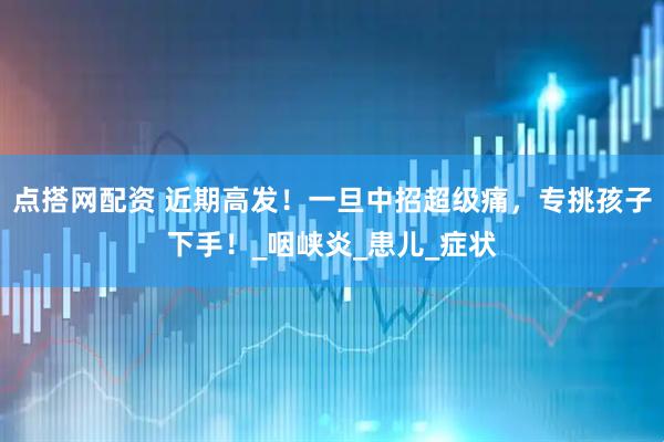 点搭网配资 近期高发！一旦中招超级痛，专挑孩子下手！_咽峡炎_患儿_症状