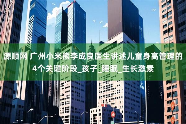 源顺网 广州小米熊李成良医生讲述儿童身高管理的4个关键阶段_孩子_睡眠_生长激素