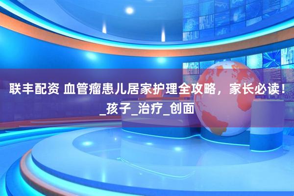 联丰配资 血管瘤患儿居家护理全攻略，家长必读！_孩子_治疗_创面