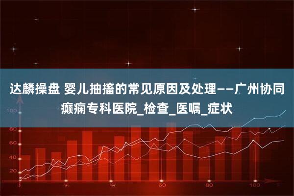 达麟操盘 婴儿抽搐的常见原因及处理——广州协同癫痫专科医院_检查_医嘱_症状