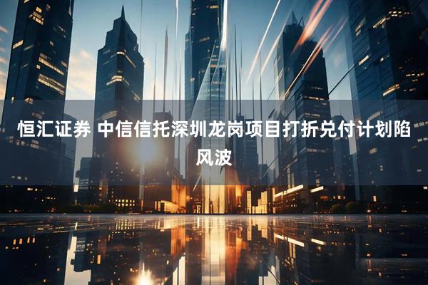 恒汇证券 中信信托深圳龙岗项目打折兑付计划陷风波