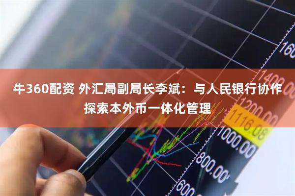 牛360配资 外汇局副局长李斌：与人民银行协作探索本外币一体化管理