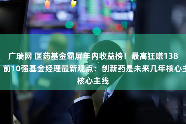 广瑞网 医药基金霸屏年内收益榜！最高狂赚138%，前10强基金经理最新观点：创新药是未来几年核心主线