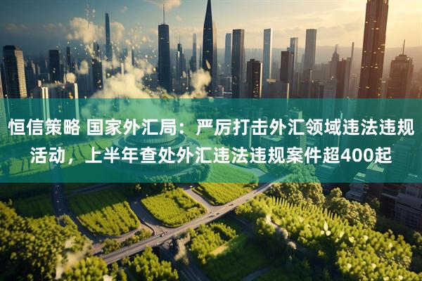 恒信策略 国家外汇局：严厉打击外汇领域违法违规活动，上半年查处外汇违法违规案件超400起