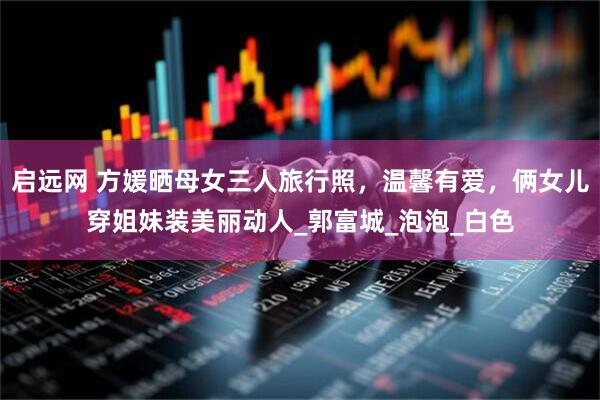 启远网 方媛晒母女三人旅行照，温馨有爱，俩女儿穿姐妹装美丽动人_郭富城_泡泡_白色