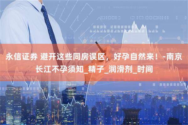 永信证券 避开这些同房误区，好孕自然来！-南京长江不孕须知_精子_润滑剂_时间
