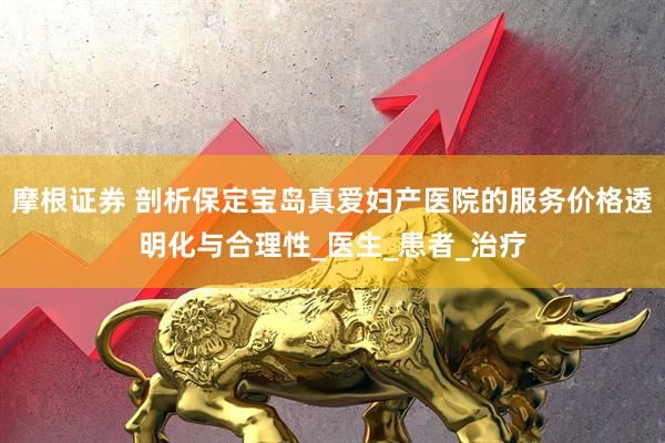 摩根证券 剖析保定宝岛真爱妇产医院的服务价格透明化与合理性_医生_患者_治疗