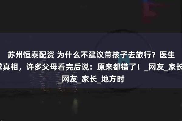 苏州恒泰配资 为什么不建议带孩子去旅行？医生妈妈揭露真相，许多父母看完后说：原来都错了！_网友_家长_地方时