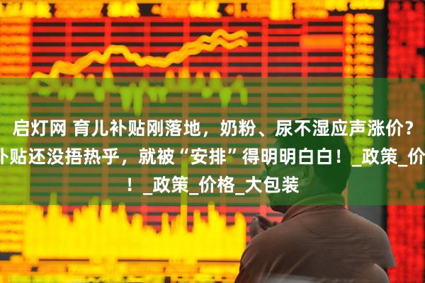 启灯网 育儿补贴刚落地，奶粉、尿不湿应声涨价？网友：这补贴还没捂热乎，就被“安排”得明明白白！_政策_价格_大包装
