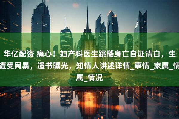 华亿配资 痛心！妇产科医生跳楼身亡自证清白，生前遭受网暴，遗书曝光，知情人讲述详情_事情_家属_情况