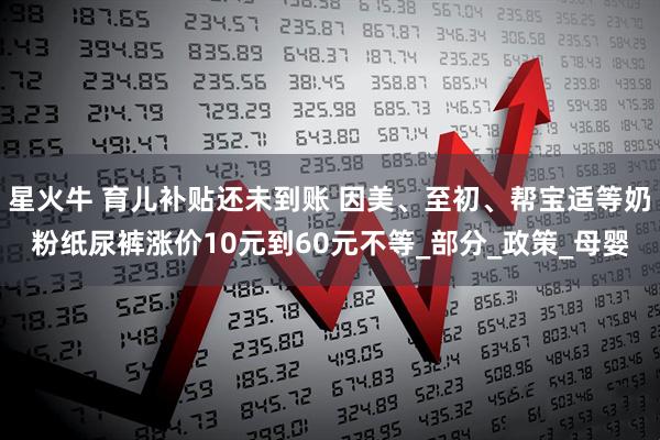 星火牛 育儿补贴还未到账 因美、至初、帮宝适等奶粉纸尿裤涨价10元到60元不等_部分_政策_母婴