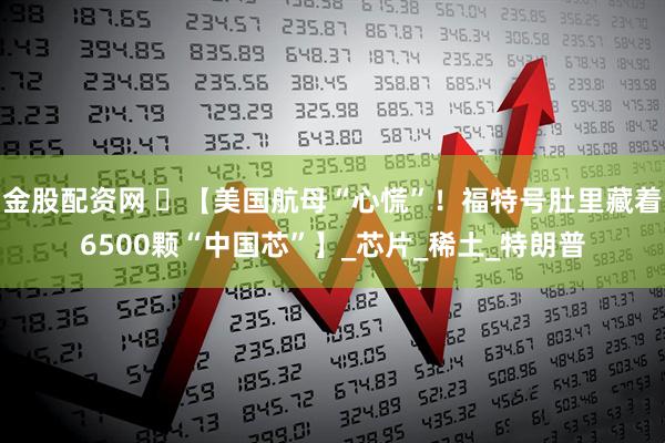 金股配资网 ️【美国航母“心慌”！福特号肚里藏着6500颗“中国芯”】_芯片_稀土_特朗普
