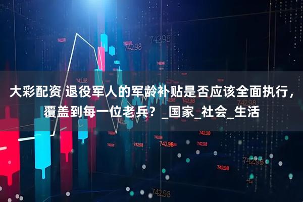 大彩配资 退役军人的军龄补贴是否应该全面执行，覆盖到每一位老兵？_国家_社会_生活