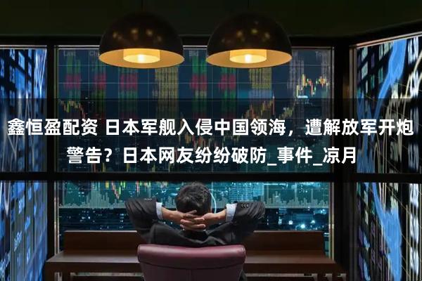 鑫恒盈配资 日本军舰入侵中国领海，遭解放军开炮警告？日本网友纷纷破防_事件_凉月