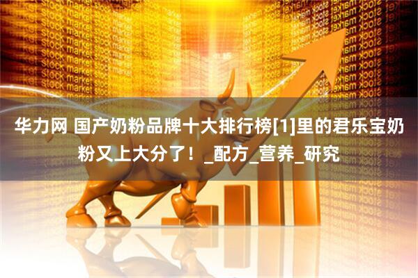 华力网 国产奶粉品牌十大排行榜[1]里的君乐宝奶粉又上大分了！_配方_营养_研究