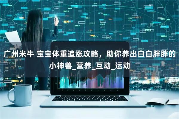 广州米牛 宝宝体重追涨攻略，助你养出白白胖胖的小神兽_营养_互动_运动