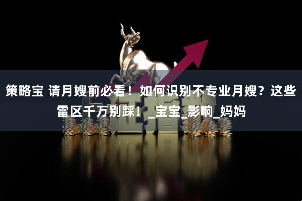 策略宝 请月嫂前必看！如何识别不专业月嫂？这些雷区千万别踩！_宝宝_影响_妈妈