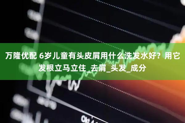 万隆优配 6岁儿童有头皮屑用什么洗发水好？用它发根立马立住_去屑_头发_成分