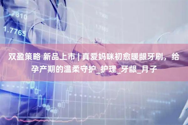 双盈策略 新品上市 | 真爱妈咪初愈暖龈牙刷，给孕产期的温柔守护_护理_牙龈_月子