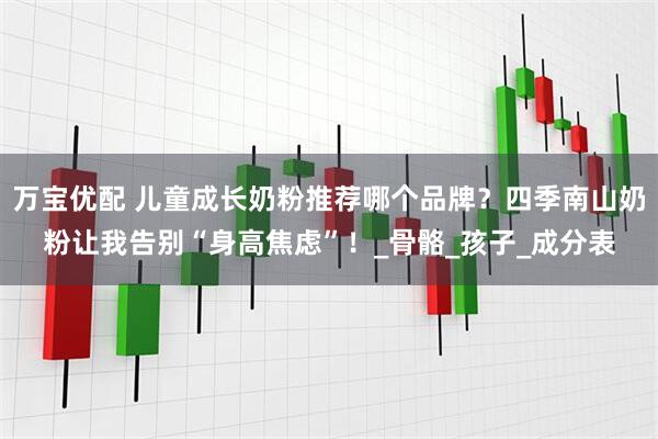 万宝优配 儿童成长奶粉推荐哪个品牌？四季南山奶粉让我告别“身高焦虑”！_骨骼_孩子_成分表