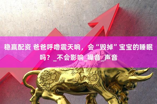 稳赢配资 爸爸呼噜震天响，会“毁掉”宝宝的睡眠吗？_不会影响_噪音_声音