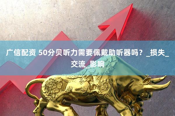 广信配资 50分贝听力需要佩戴助听器吗？_损失_交流_影响