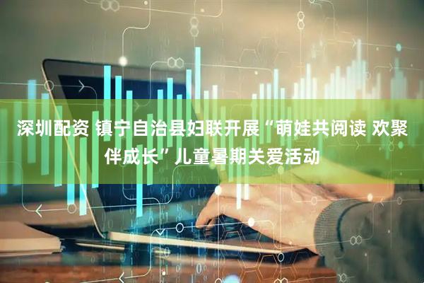 深圳配资 镇宁自治县妇联开展“萌娃共阅读 欢聚伴成长”儿童暑期关爱活动