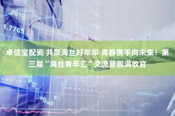 卓信宝配资 共聚海丝好年华 青春携手向未来！第三届“海丝青年汇”交流营圆满收官