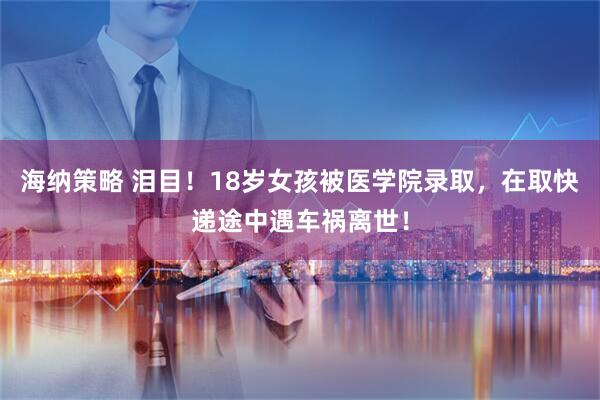 海纳策略 泪目！18岁女孩被医学院录取，在取快递途中遇车祸离世！