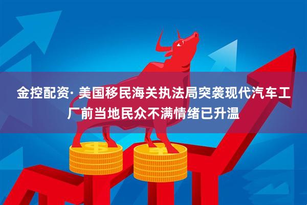 金控配资· 美国移民海关执法局突袭现代汽车工厂前当地民众不满情绪已升温