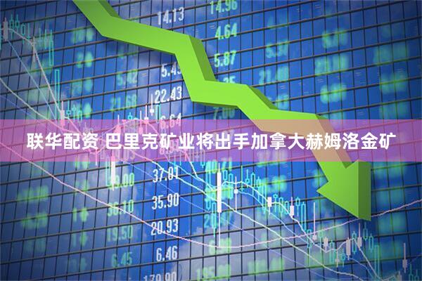 联华配资 巴里克矿业将出手加拿大赫姆洛金矿