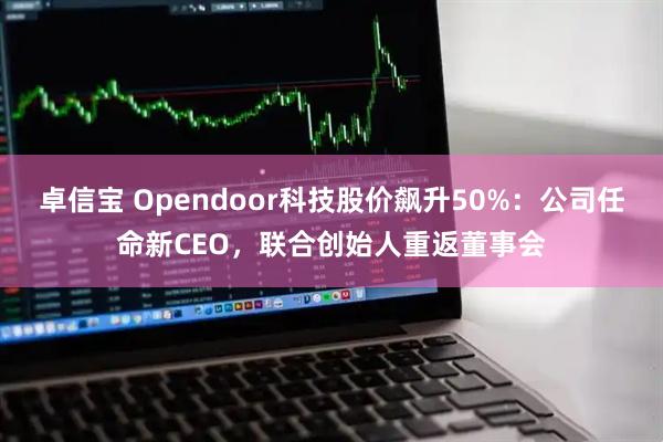 卓信宝 Opendoor科技股价飙升50%：公司任命新CEO，联合创始人重返董事会