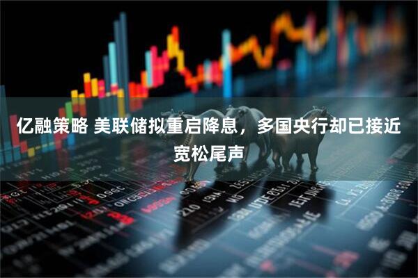 亿融策略 美联储拟重启降息，多国央行却已接近宽松尾声