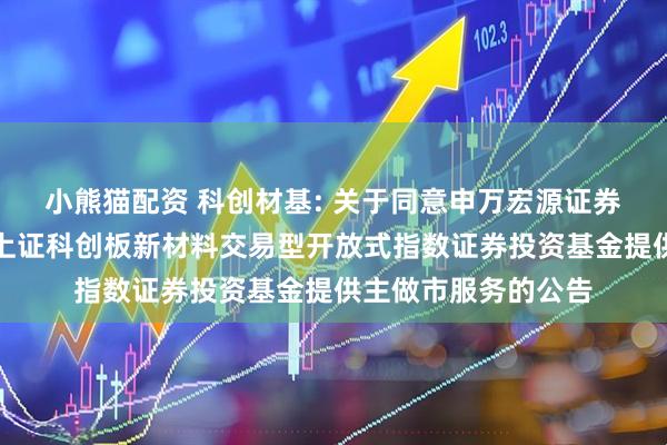 小熊猫配资 科创材基: 关于同意申万宏源证券有限公司为汇添富上证科创板新材料交易型开放式指数证券投资基金提供主做市服务的公告