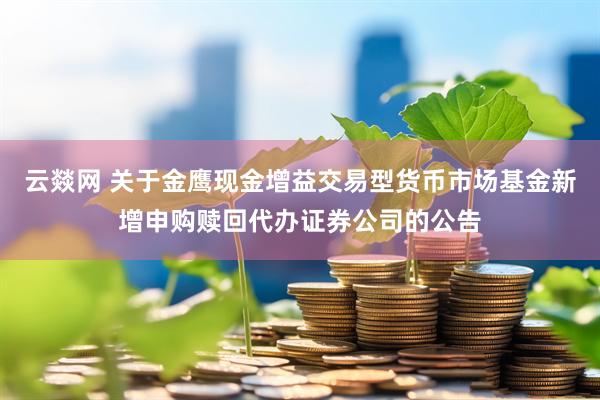 云燚网 关于金鹰现金增益交易型货币市场基金新增申购赎回代办证券公司的公告